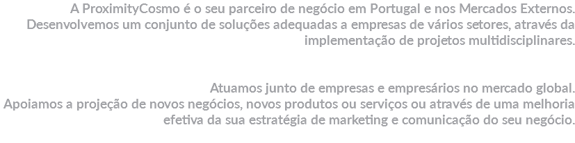 A ProximityCosmo é o seu parceiro de negócio em Portugal e nos Mercados Externos. Desenvolvemos um conjunto de soluções adequadas a empresas de vários setores, através da implementação de projetos multidisciplinares. Atuamos junto de empresas e empresários no mercado global.
Apoiamos a projeção de novos negócios, novos produtos ou serviços ou através de uma melhoria efetiva da sua estratégia de marketing e comunicação do seu negócio.
